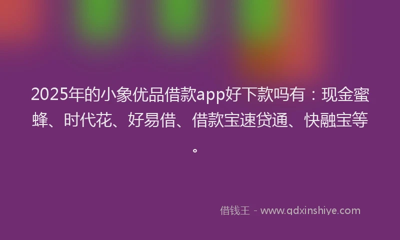 2025年的小象优品借款app好下款吗有：现金蜜蜂、时代花、好易借、借款宝速贷通、快融宝等。