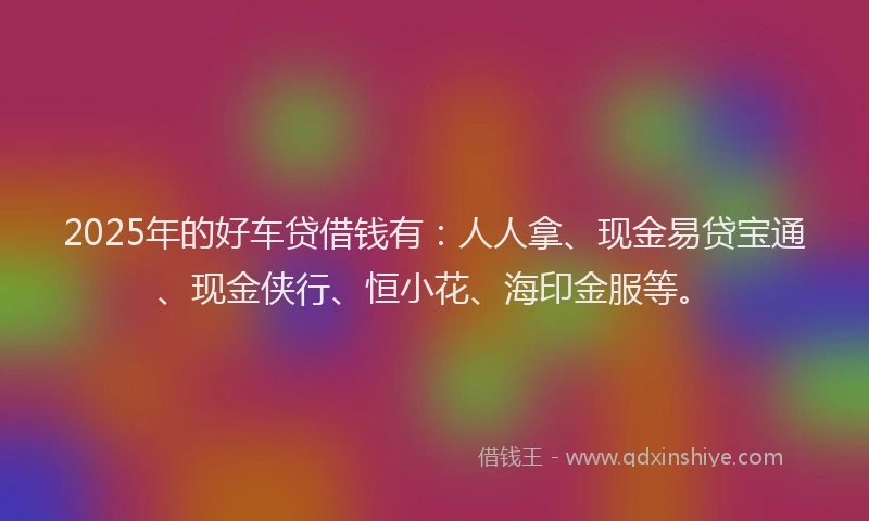 2025年的好车贷借钱有：人人拿、现金易贷宝通、现金侠行、恒小花、海印金服等。