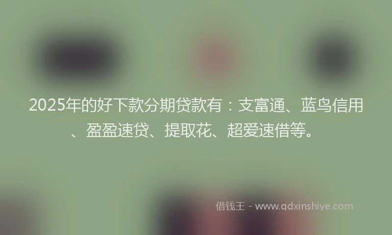 2025年的好下款分期贷款有：支富通、蓝鸟信用、盈盈速贷、提取花、超爱速借等。