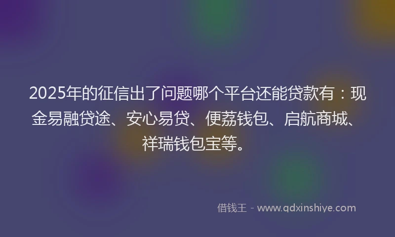 2025年的征信出了问题哪个平台还能贷款有：现金易融贷途、安心易贷、便荔钱包、启航商城、祥瑞钱包宝等。