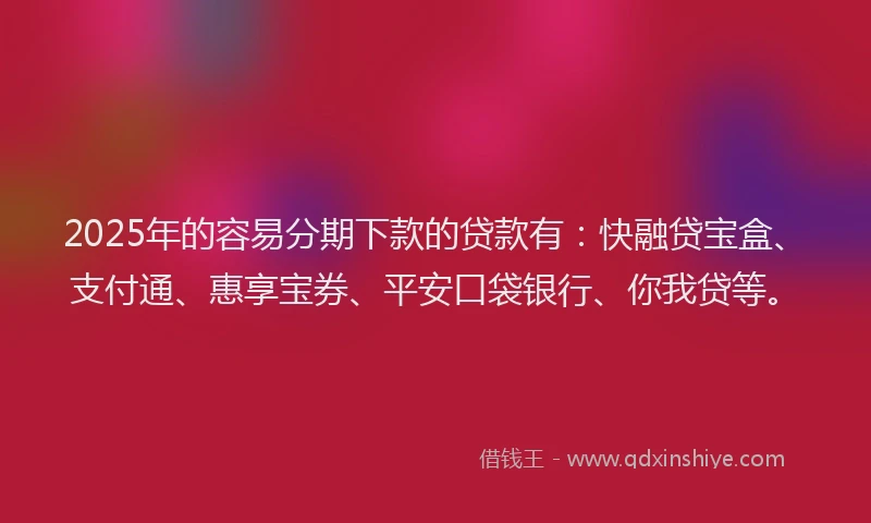 2025年的容易分期下款的贷款有：快融贷宝盒、支付通、惠享宝券、平安口袋银行、你我贷等。