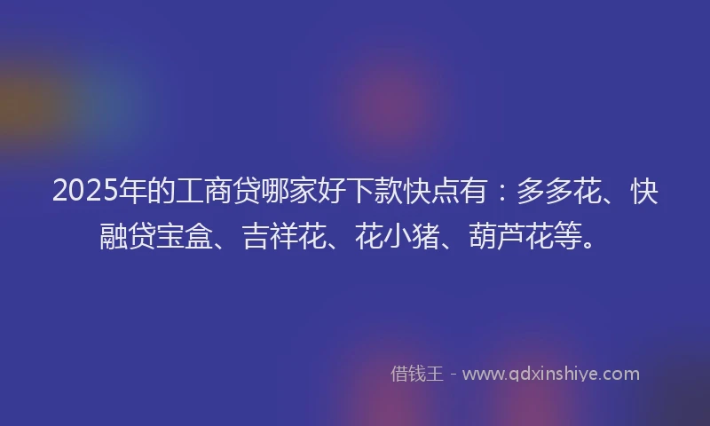 2025年的工商贷哪家好下款快点有：多多花、快融贷宝盒、吉祥花、花小猪、葫芦花等。