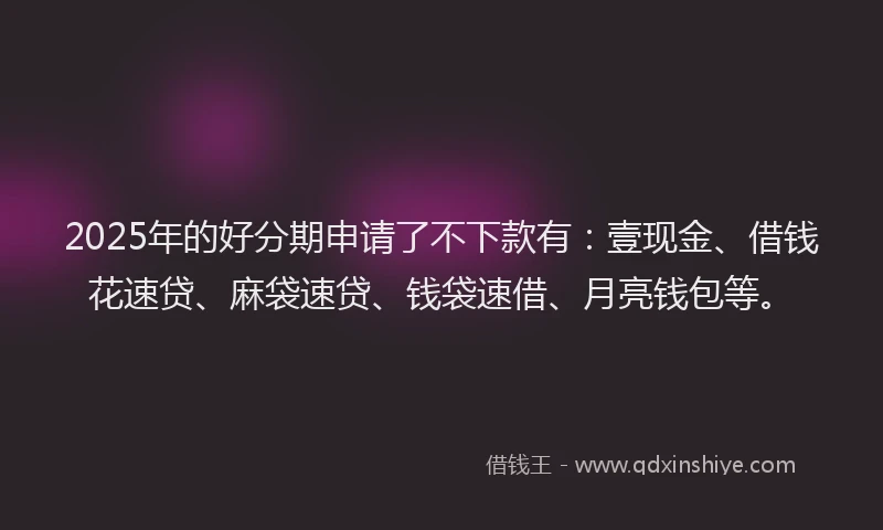 2025年的好分期申请了不下款有：壹现金、借钱花速贷、麻袋速贷、钱袋速借、月亮钱包等。