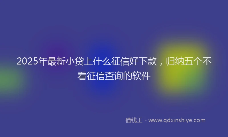 2025年最新小贷上什么征信好下款，归纳五个不看征信查询的软件