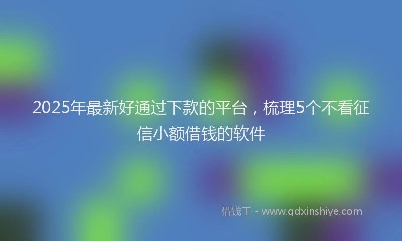 2025年最新好通过下款的平台，梳理5个不看征信小额借钱的软件