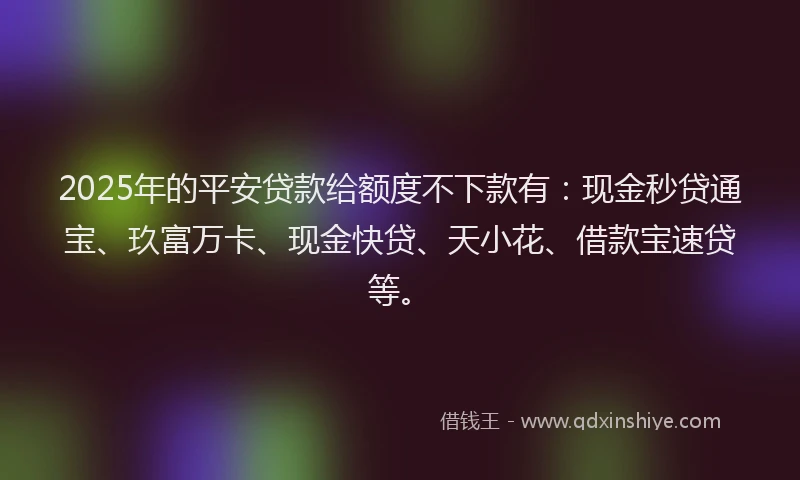 2025年的平安贷款给额度不下款有：现金秒贷通宝、玖富万卡、现金快贷、天小花、借款宝速贷等。