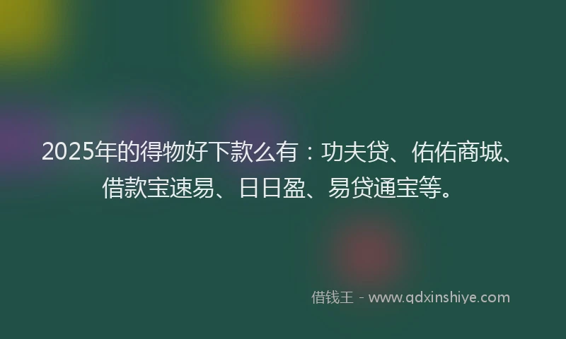 2025年的得物好下款么有：功夫贷、佑佑商城、借款宝速易、日日盈、易贷通宝等。
