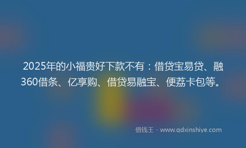 2025年的小福贵好下款不有：借贷宝易贷、融360借条、亿享购、借贷易融宝、便荔卡包等。