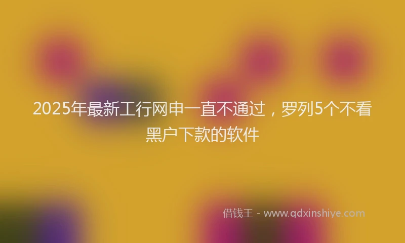 2025年最新工行网申一直不通过，罗列5个不看黑户下款的软件