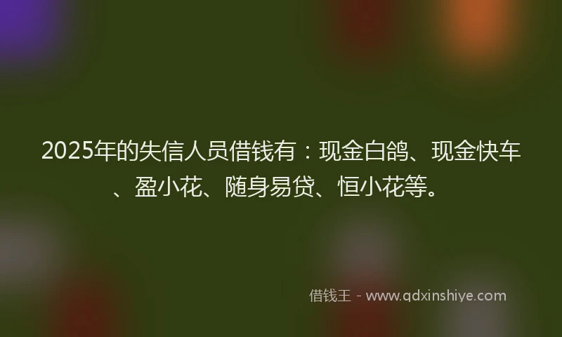 2025年的失信人员借钱有：现金白鸽、现金快车、盈小花、随身易贷、恒小花等。