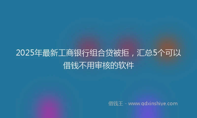 2025年最新工商银行组合贷被拒，汇总5个可以借钱不用审核的软件