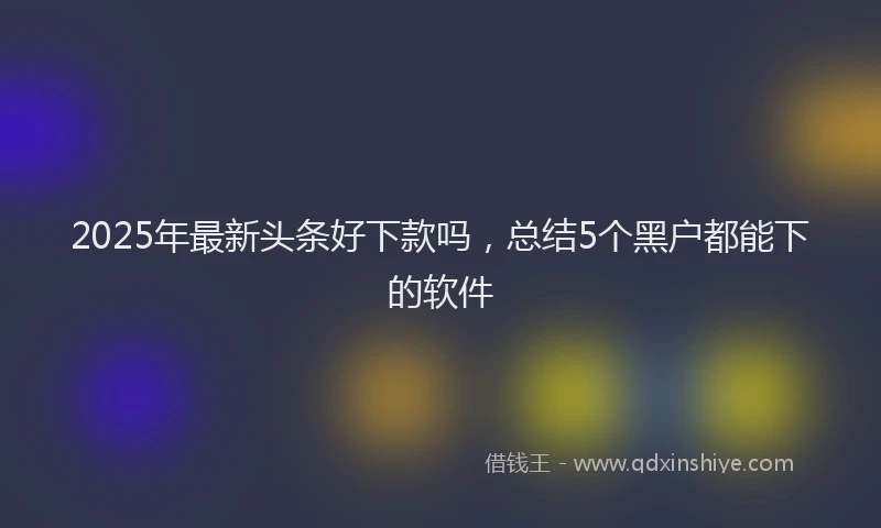 2025年最新头条好下款吗，总结5个黑户都能下的软件