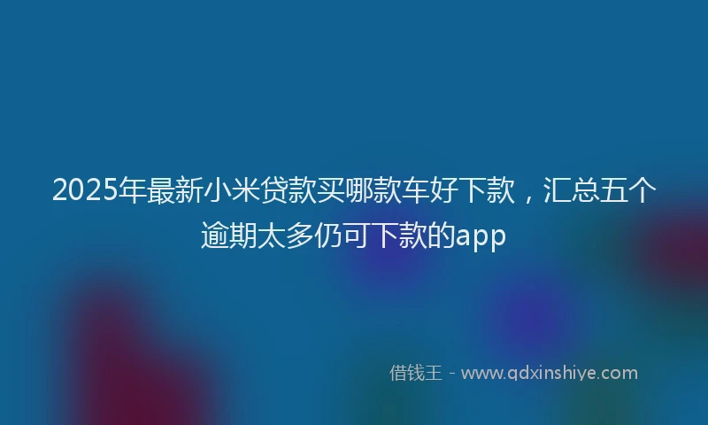 2025年最新小米贷款买哪款车好下款，汇总五个逾期太多仍可下款的app