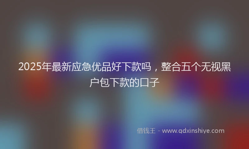 2025年最新应急优品好下款吗，整合五个无视黑户包下款的口子