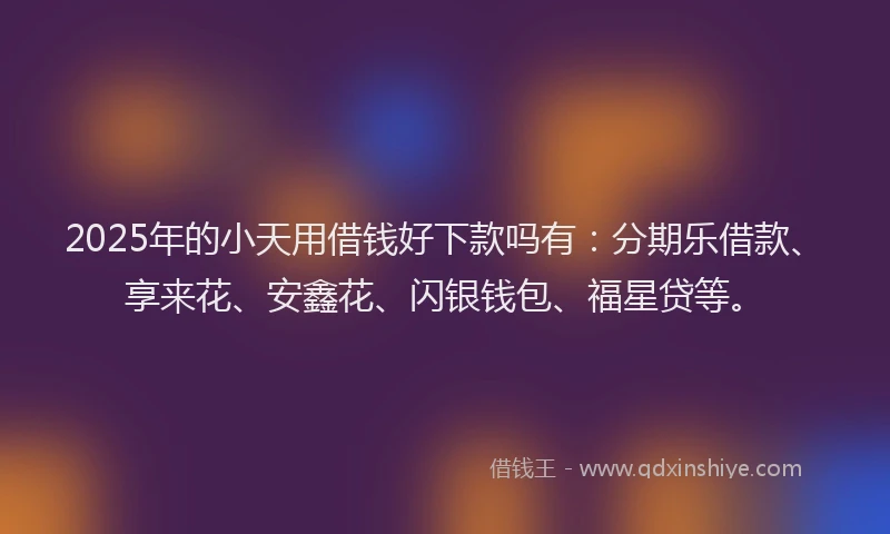 2025年的小天用借钱好下款吗有：分期乐借款、享来花、安鑫花、闪银钱包、福星贷等。