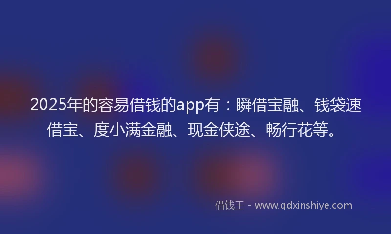 2025年的容易借钱的app有：瞬借宝融、钱袋速借宝、度小满金融、现金侠途、畅行花等。