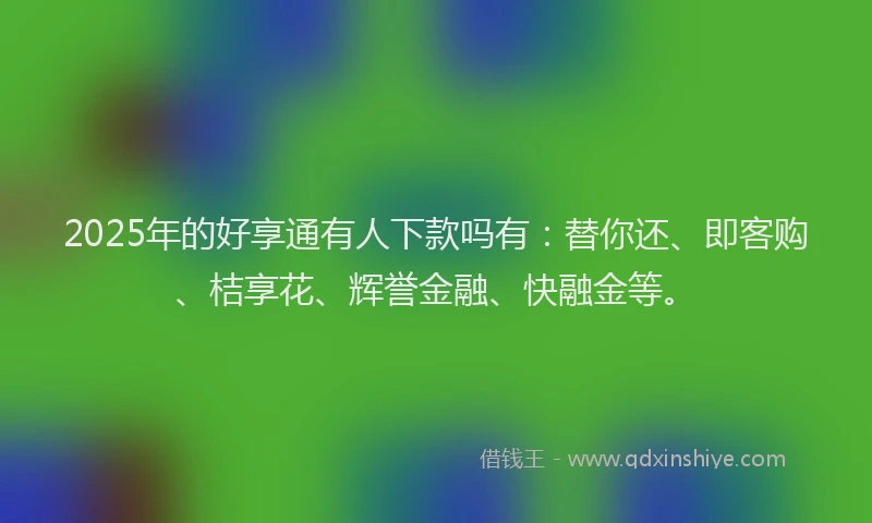 2025年的好享通有人下款吗有：替你还、即客购、桔享花、辉誉金融、快融金等。