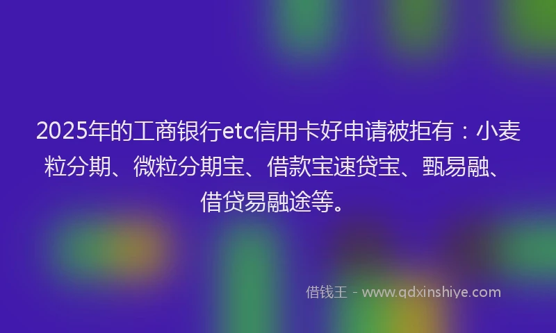 2025年的工商银行etc信用卡好申请被拒有：小麦粒分期、微粒分期宝、借款宝速贷宝、甄易融、借贷易融途等。