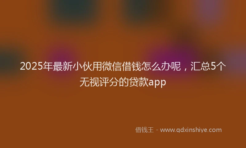 2025年最新小伙用微信借钱怎么办呢，汇总5个无视评分的贷款app