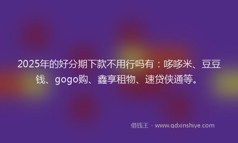 2025年的好分期下款不用行吗有：哆哆米、豆豆钱、gogo购、鑫享租物、速贷侠通等。