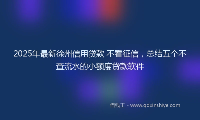 2025年最新徐州信用贷款 不看征信，总结五个不查流水的小额度贷款软件