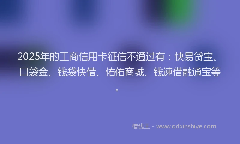 2025年的工商信用卡征信不通过有：快易贷宝、口袋金、钱袋快借、佑佑商城、钱速借融通宝等。