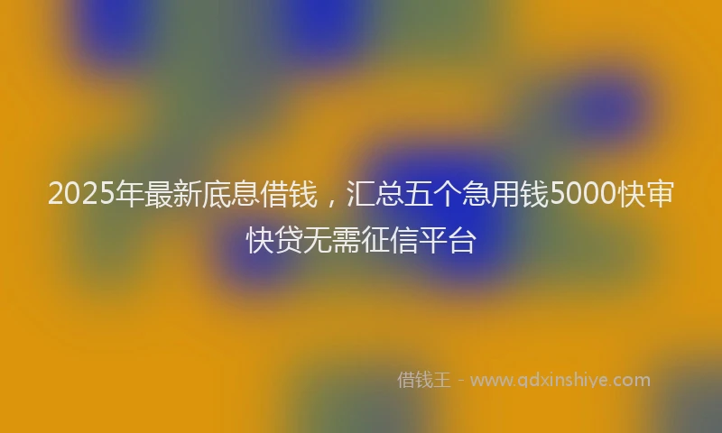 2025年最新底息借钱，汇总五个急用钱5000快审快贷无需征信平台