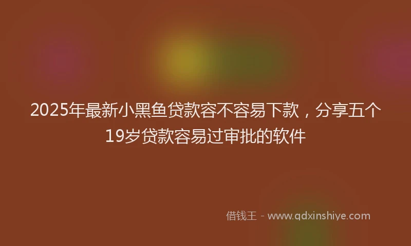 2025年最新小黑鱼贷款容不容易下款，分享五个19岁贷款容易过审批的软件