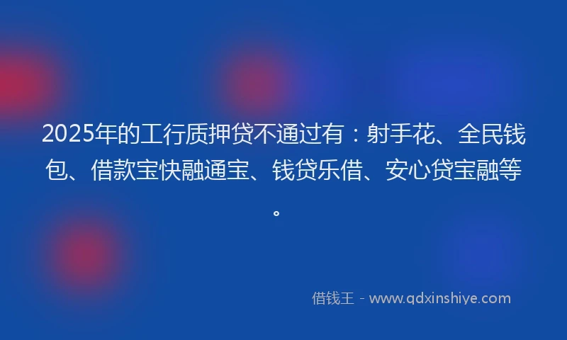 2025年的工行质押贷不通过有：射手花、全民钱包、借款宝快融通宝、钱贷乐借、安心贷宝融等。
