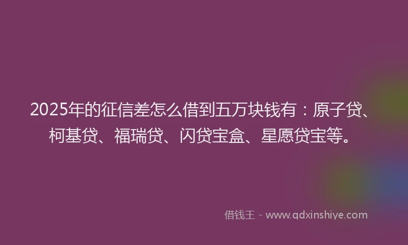 2025年的征信差怎么借到五万块钱有：原子贷、柯基贷、福瑞贷、闪贷宝盒、星愿贷宝等。