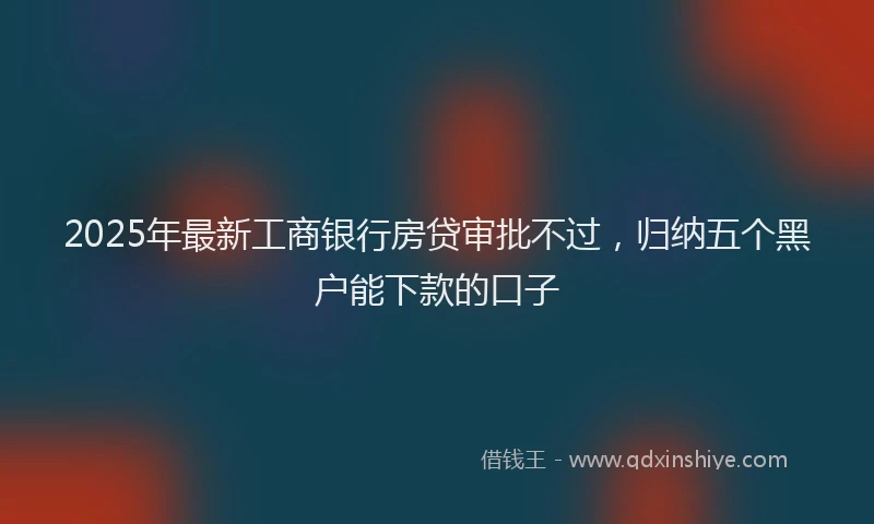 2025年最新工商银行房贷审批不过，归纳五个黑户能下款的口子