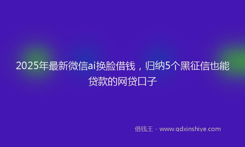 2025年最新微信ai换脸借钱，归纳5个黑征信也能贷款的网贷口子