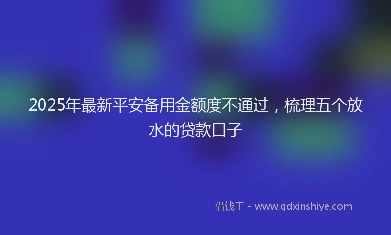 2025年最新平安备用金额度不通过，梳理五个放水的贷款口子