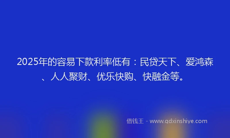 2025年的容易下款利率低有：民贷天下、爱鸿森、人人聚财、优乐快购、快融金等。