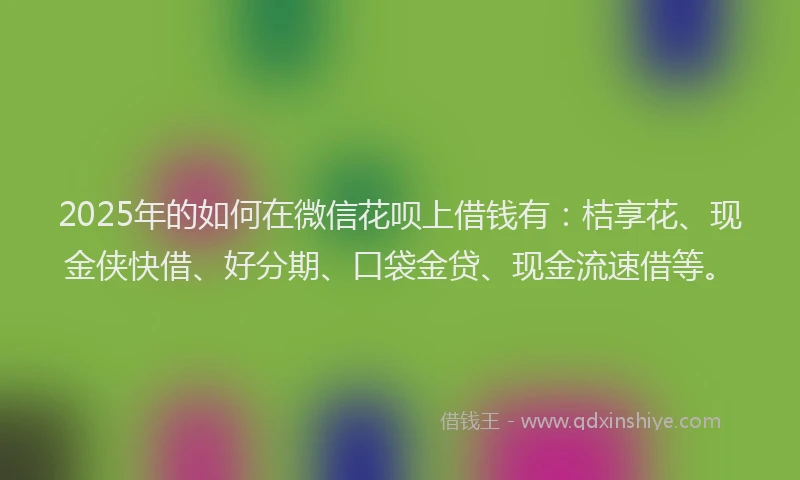 2025年的如何在微信花呗上借钱有：桔享花、现金侠快借、好分期、口袋金贷、现金流速借等。