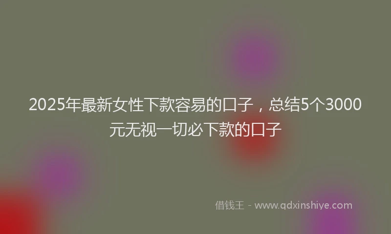 2025年最新女性下款容易的口子，总结5个3000元无视一切必下款的口子