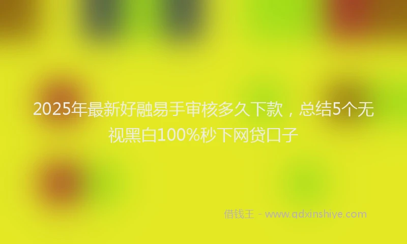 2025年最新好融易手审核多久下款，总结5个无视黑白100%秒下网贷口子