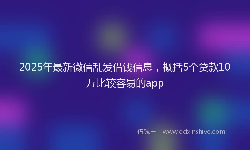 2025年最新微信乱发借钱信息，概括5个贷款10万比较容易的app