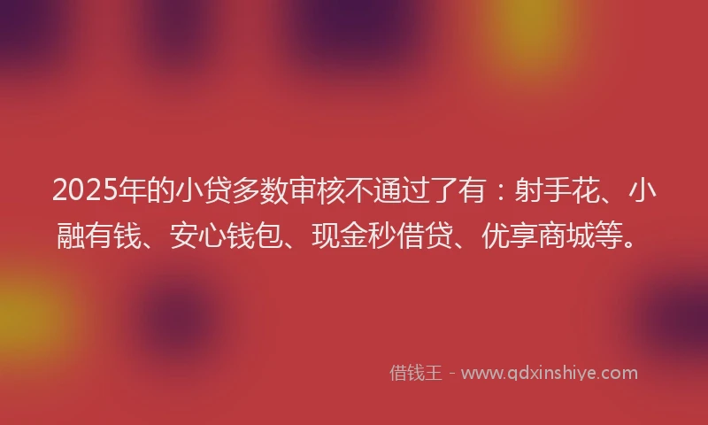 2025年的小贷多数审核不通过了有：射手花、小融有钱、安心钱包、现金秒借贷、优享商城等。
