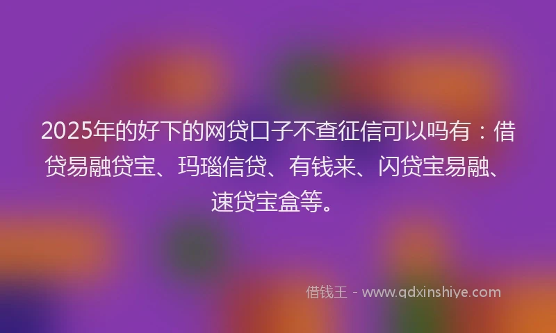 2025年的好下的网贷口子不查征信可以吗有：借贷易融贷宝、玛瑙信贷、有钱来、闪贷宝易融、速贷宝盒等。