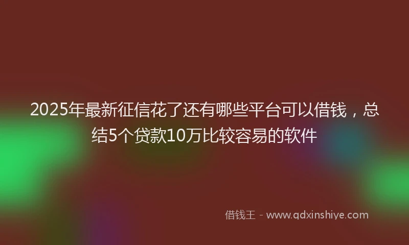2025年最新征信花了还有哪些平台可以借钱，总结5个贷款10万比较容易的软件