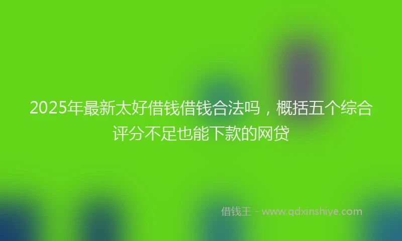 2025年最新太好借钱借钱合法吗，概括五个综合评分不足也能下款的网贷
