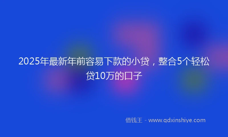 2025年最新年前容易下款的小贷，整合5个轻松贷10万的口子