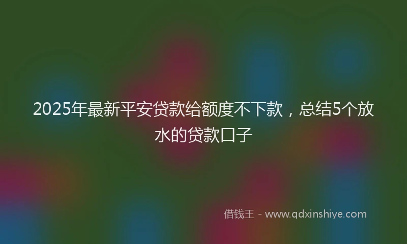 2025年最新平安贷款给额度不下款，总结5个放水的贷款口子