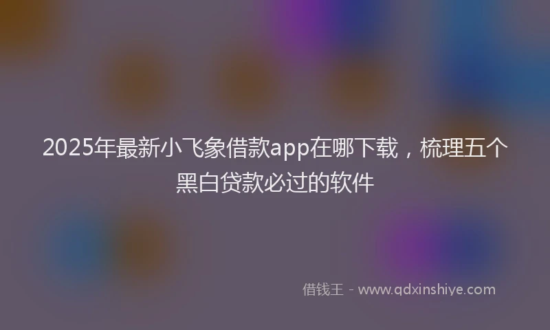 2025年最新小飞象借款app在哪下载，梳理五个黑白贷款必过的软件