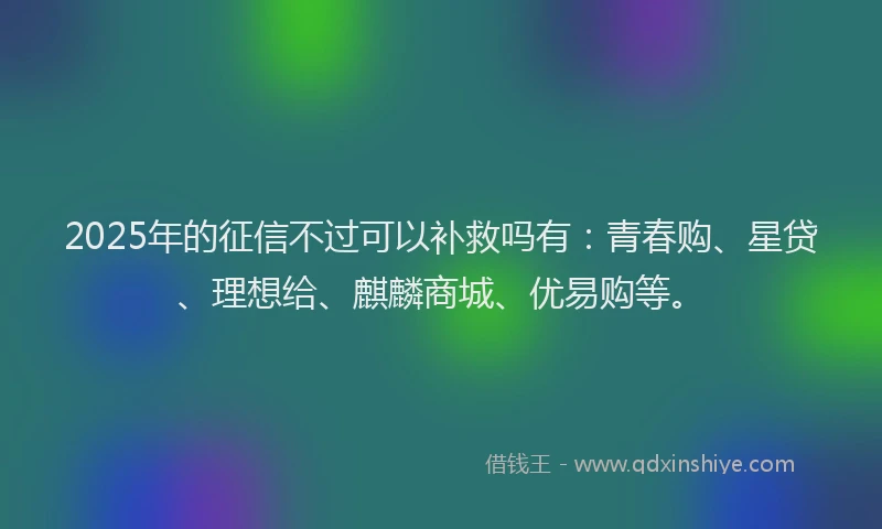 2025年的征信不过可以补救吗有：青春购、星贷、理想给、麒麟商城、优易购等。