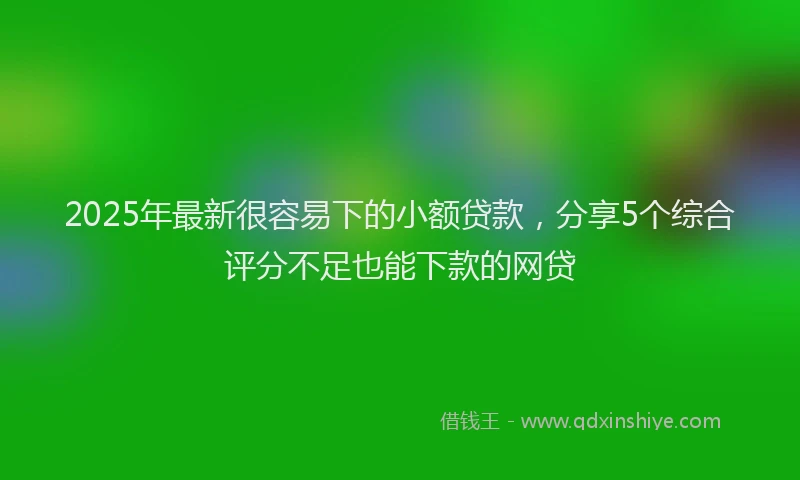 2025年最新很容易下的小额贷款，分享5个综合评分不足也能下款的网贷