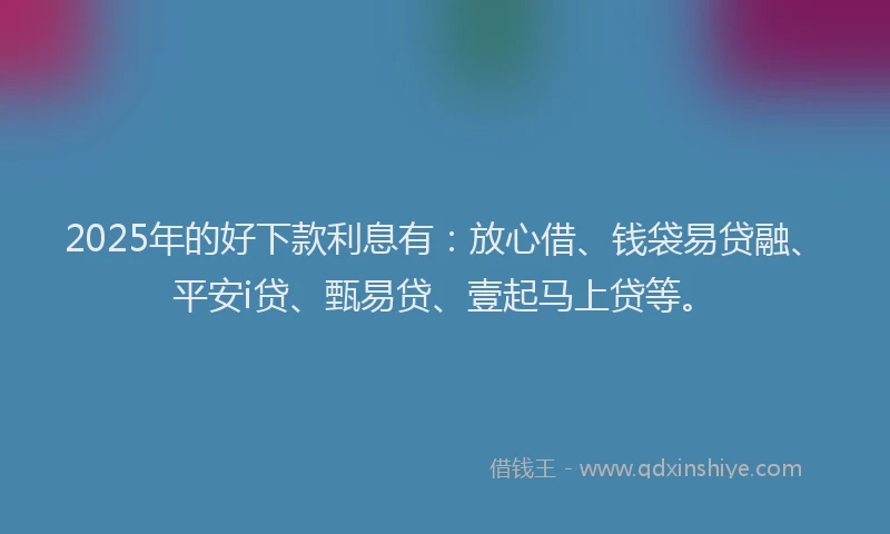 2025年的好下款利息有：放心借、钱袋易贷融、平安i贷、甄易贷、壹起马上贷等。