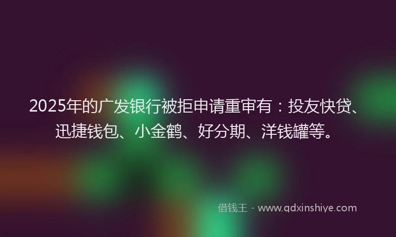 2025年的广发银行被拒申请重审有：投友快贷、迅捷钱包、小金鹤、好分期、洋钱罐等。