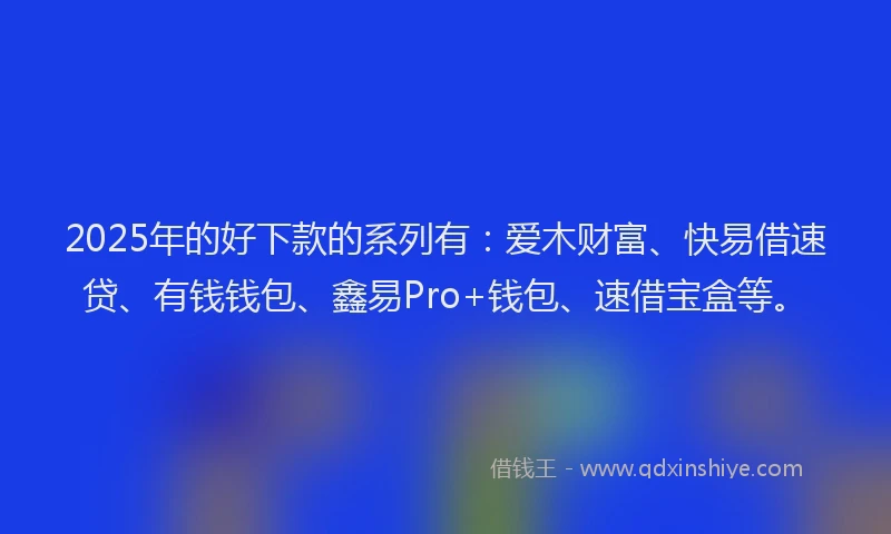 2025年的好下款的系列有：爱木财富、快易借速贷、有钱钱包、鑫易Pro+钱包、速借宝盒等。
